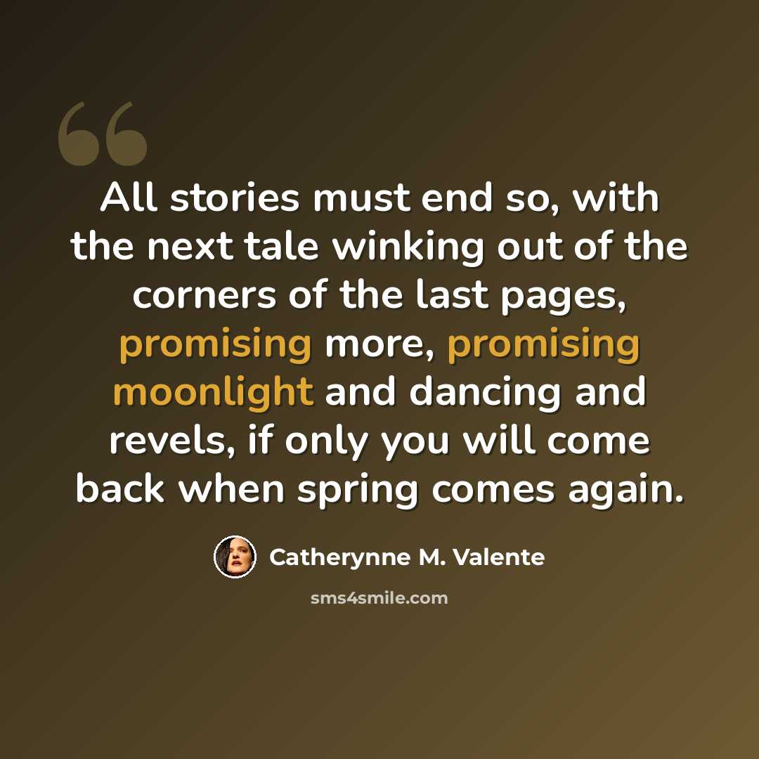 “All stories must end so, with the next tale winking out of the corners of the last pages, promising more, promising moonlight and dancing and revels, if only you will come back when spring comes again.” quote by Catherynne M. Valente