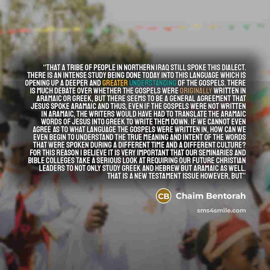“that a tribe of people in Northern Iraq still spoke this dialect. There is an intense study being done today into this language which is opening up a deeper and greater understanding of the Gospels. There is much debate over whether the Gospels were originally written in Aramaic or Greek, but…” quote by Chaim Bentorah