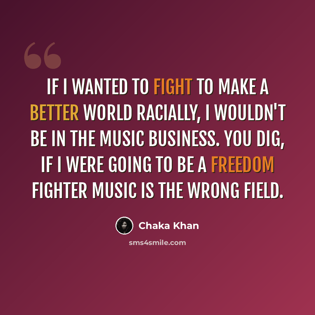 “If I wanted to fight to make a better world racially, I wouldn't be in the music business. You dig, if I were going to be a freedom fighter music is the wrong field.” quote by Chaka Khan