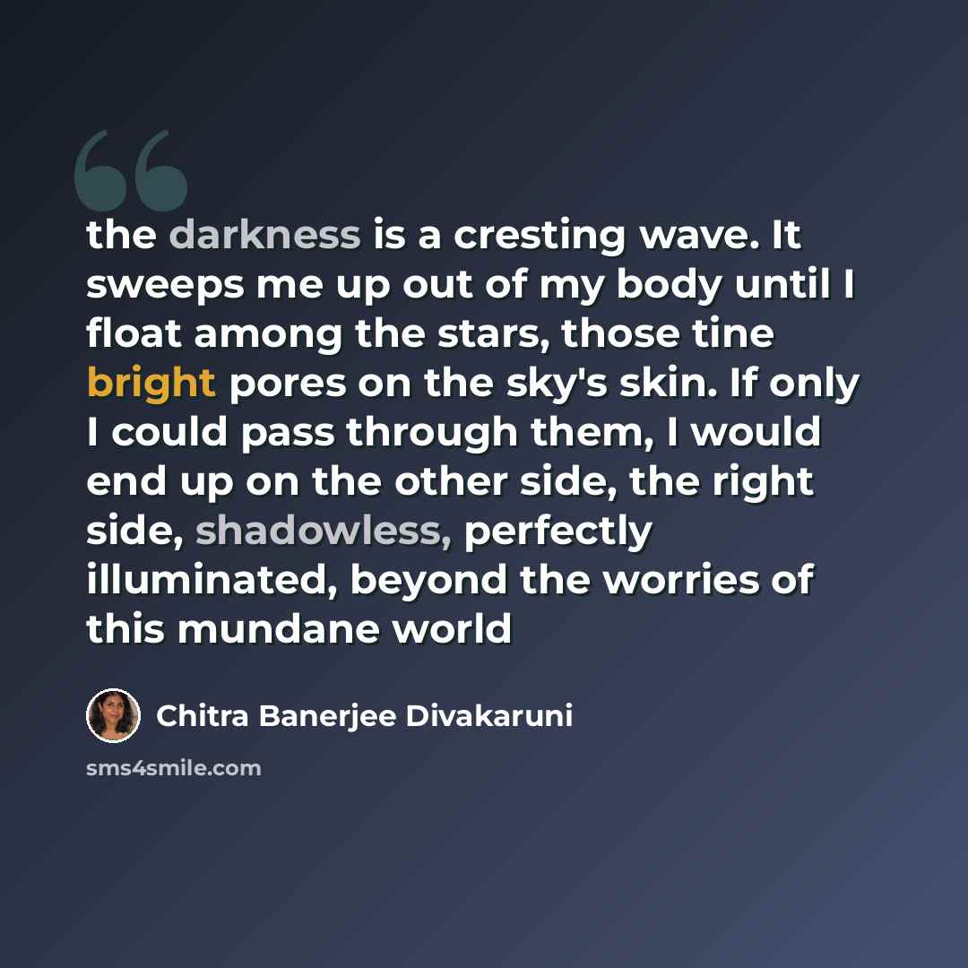 “the darkness is a cresting wave. It sweeps me up out of my body until I float among the stars, those tine bright pores on the sky's skin. If only I could pass through them, I would end up on the other side, the right side, shadowless, perfectly illuminated, beyond the worries of this mundane world” quote by Chitra Banerjee Divakaruni
