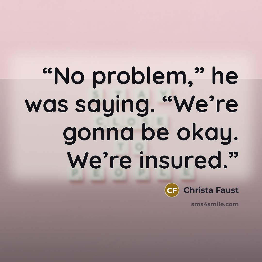 “No problem,” he was saying. “We’re gonna be okay. We’re insured.” quote by Christa Faust