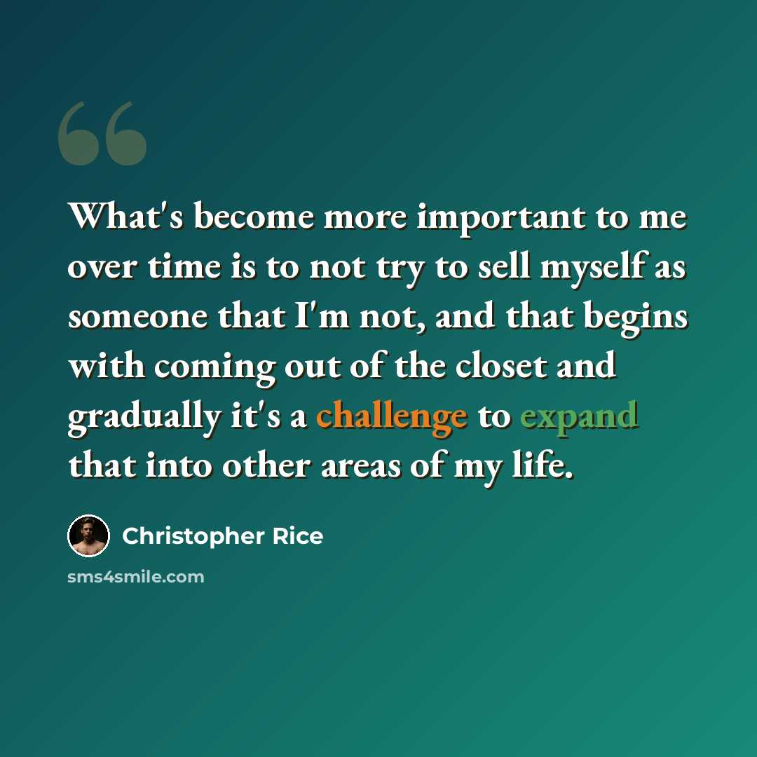 “What's become more important to me over time is to not try to sell myself as someone that I'm not, and that begins with coming out of the closet and gradually it's a challenge to expand that into other areas of my life.” quote by Christopher Rice