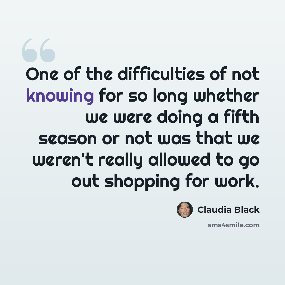 “One of the difficulties of not knowing for so long whether we were doing a fifth season or not was that we weren't really allowed to go out shopping for work.” quote by Claudia Black