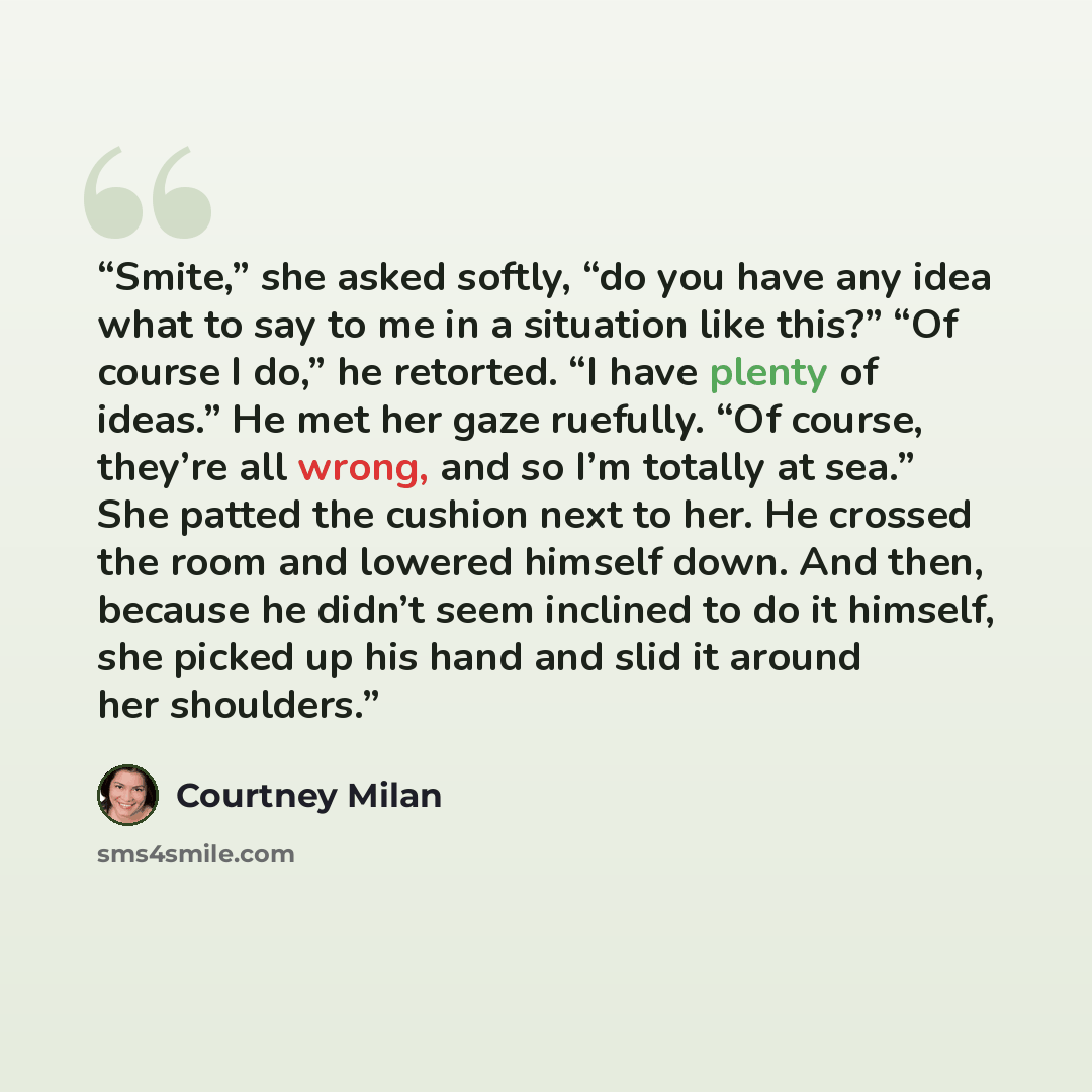 “Smite,” she asked softly, “do you have any idea what to say to me in a situation like this?” “Of course I do,” he retorted. “I have plenty of ideas.” He met her gaze ruefully. “Of course, they’re all wrong, and so I’m totally at sea.” She patted the cushion next to her. He crossed the room and…” quote by Courtney Milan