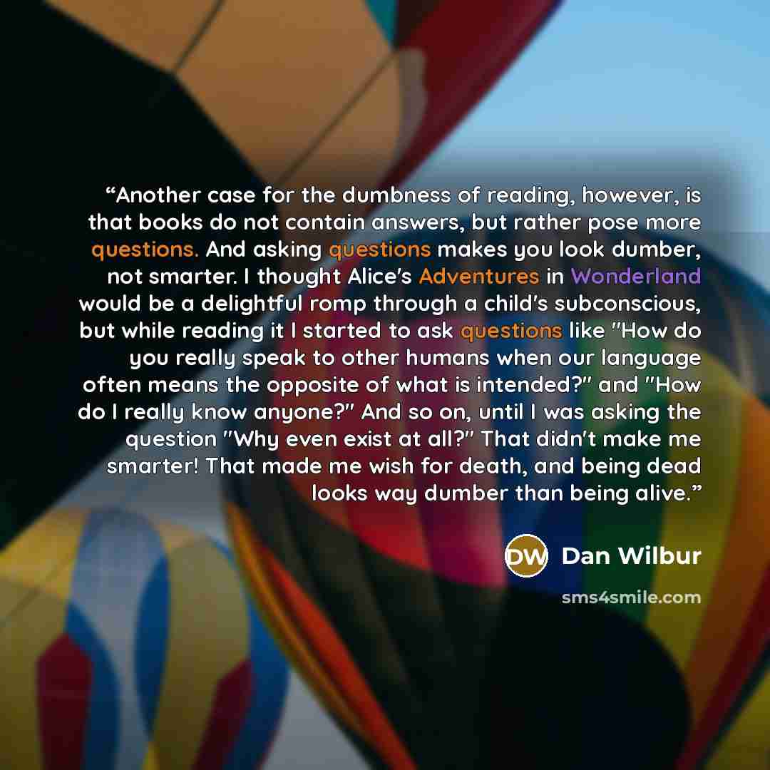 “Another case for the dumbness of reading, however, is that books do not contain answers, but rather pose more questions. And asking questions makes you look dumber, not smarter. I thought Alice's Adventures in Wonderland would be a delightful romp through a child's subconscious, but while reading…” quote by Dan Wilbur
