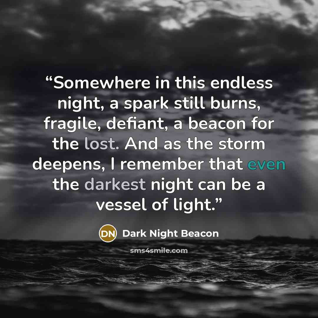 “Somewhere in this endless night, a spark still burns, fragile, defiant, a beacon for the lost. And as the storm deepens, I remember that even the darkest night can be a vessel of light.” quote by Dark Night Beacon