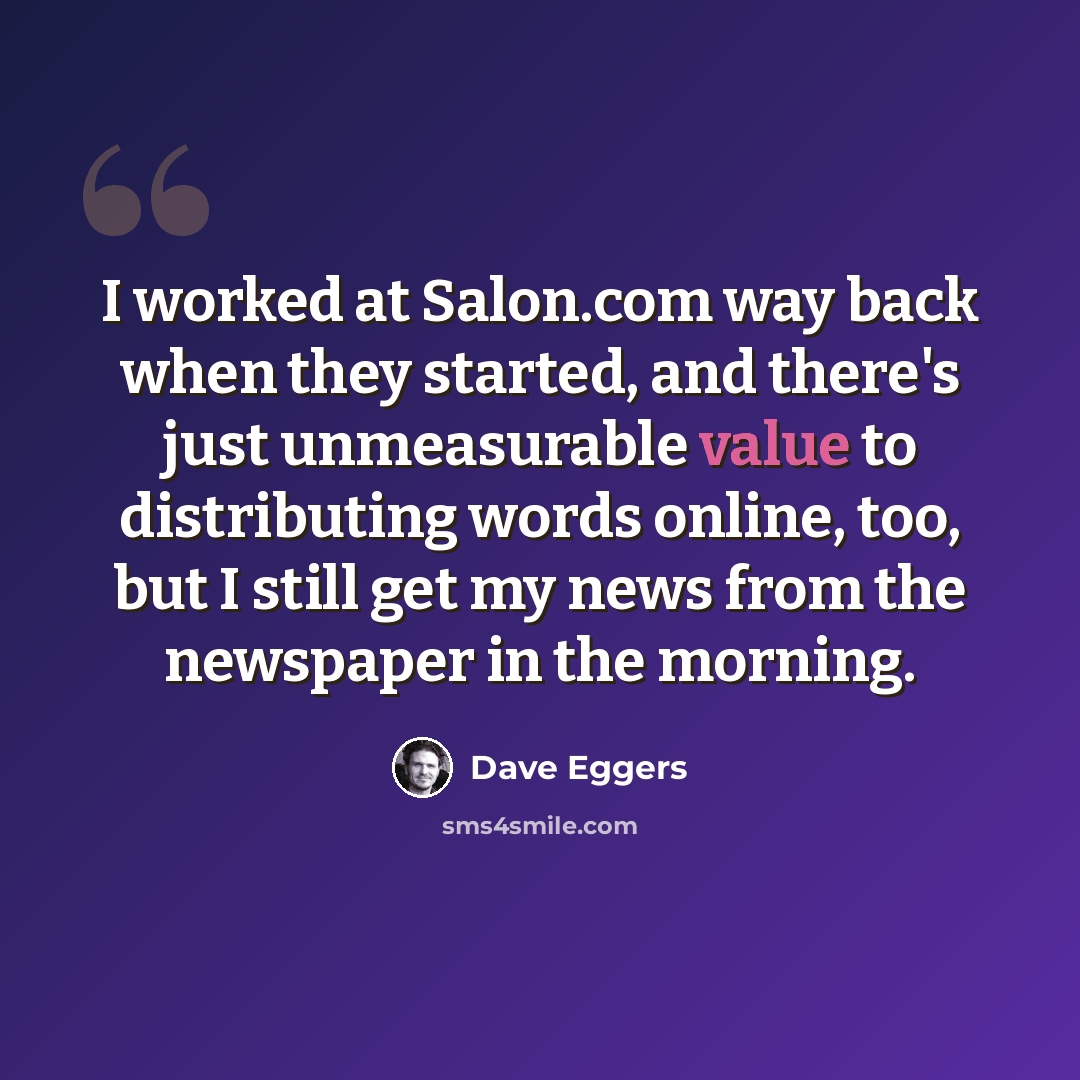 “I worked at Salon.com way back when they started, and there's just unmeasurable value to distributing words online, too, but I still get my news from the newspaper in the morning.” quote by Dave Eggers