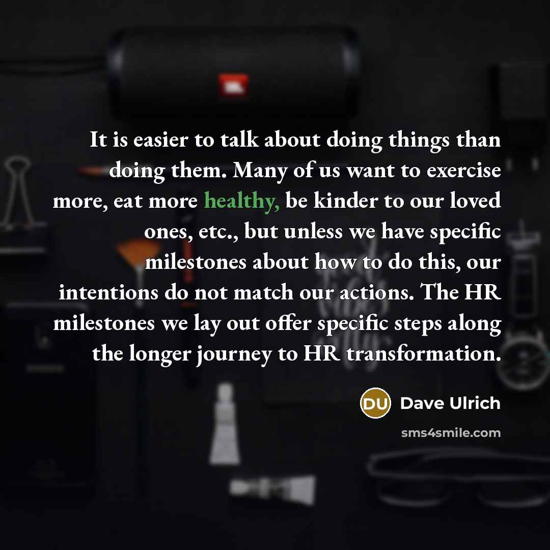 “It is easier to talk about doing things than doing them. Many of us want to exercise more, eat more healthy, be kinder to our loved ones, etc., but unless we have specific milestones about how to do this, our intentions do not match our actions. The HR milestones we lay out offer specific steps…” quote by Dave Ulrich