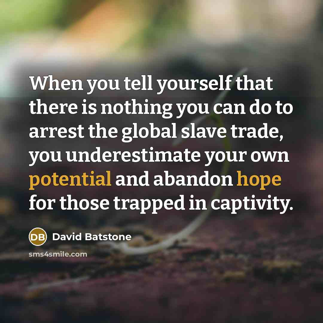 “When you tell yourself that there is nothing you can do to arrest the global slave trade, you underestimate your own potential and abandon hope for those trapped in captivity.” quote by David Batstone