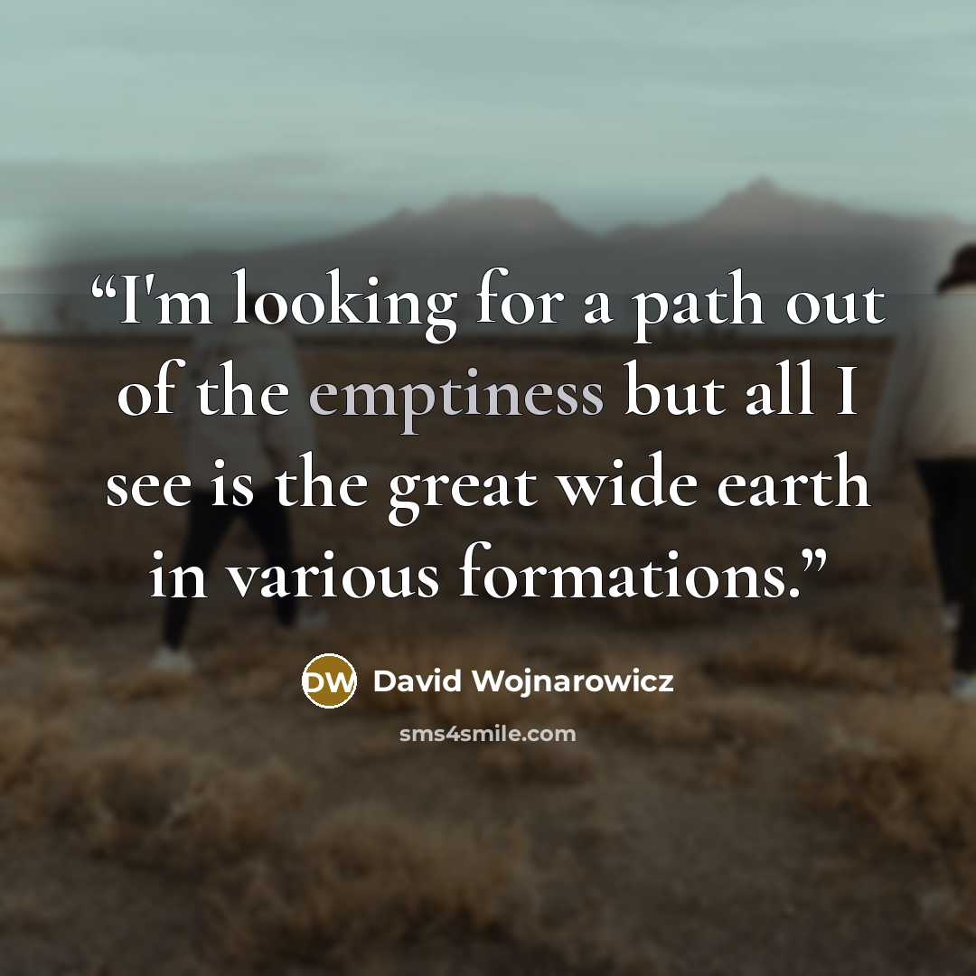 “I'm looking for a path out of the emptiness but all I see is the great wide earth in various formations.” quote by David Wojnarowicz