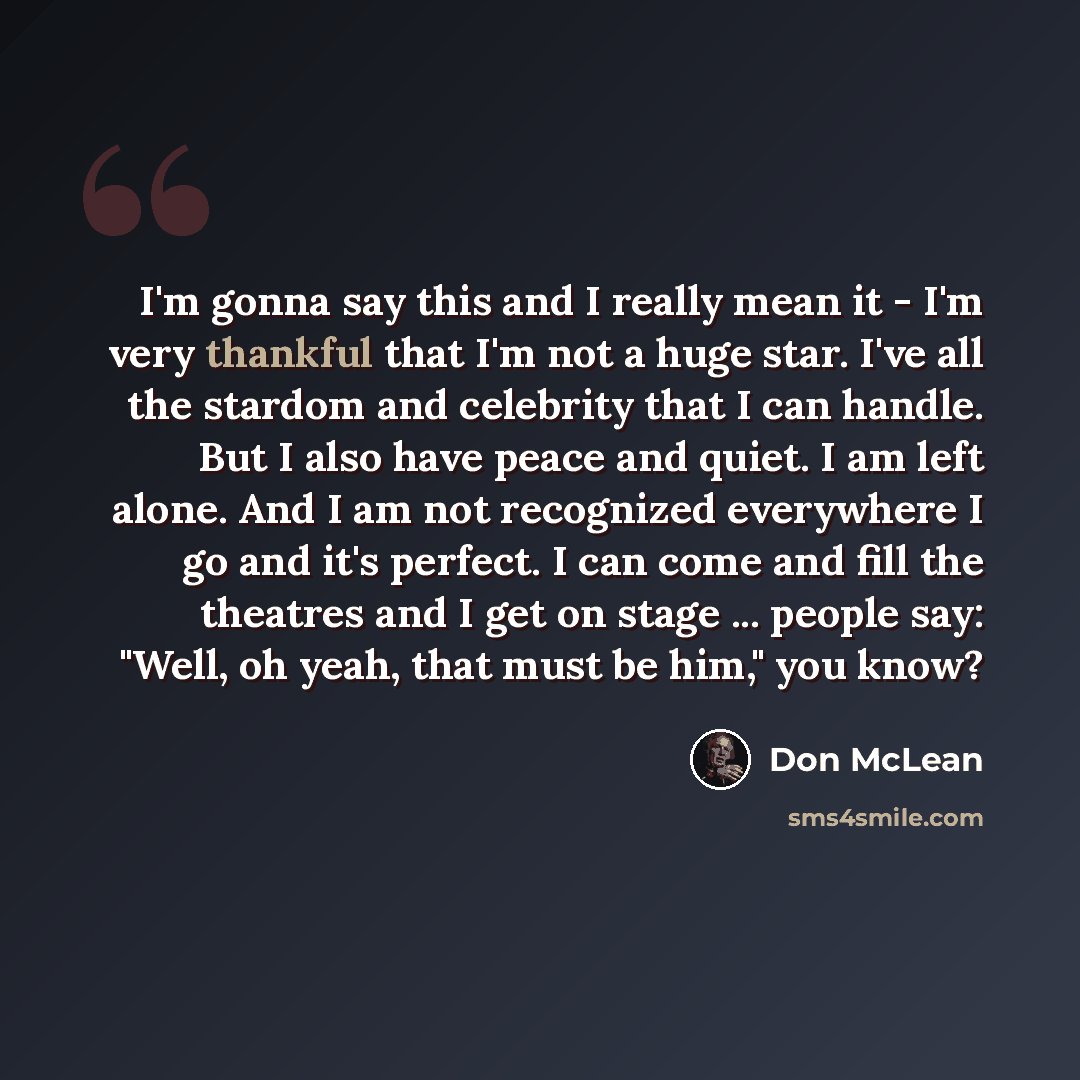 “I'm gonna say this and I really mean it - I'm very thankful that I'm not a huge star. I've all the stardom and celebrity that I can handle. But I also have peace and quiet. I am left alone. And I am not recognized everywhere I go and it's perfect. I can come and fill the theatres and I get on…” quote by Don McLean