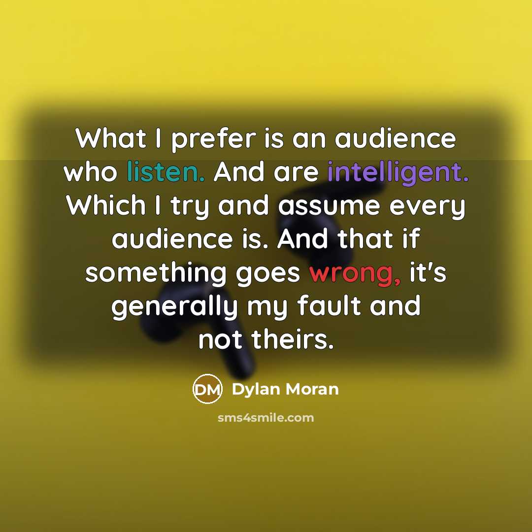 “What I prefer is an audience who listen. And are intelligent. Which I try and assume every audience is. And that if something goes wrong, it's generally my fault and not theirs.” quote by Dylan Moran
