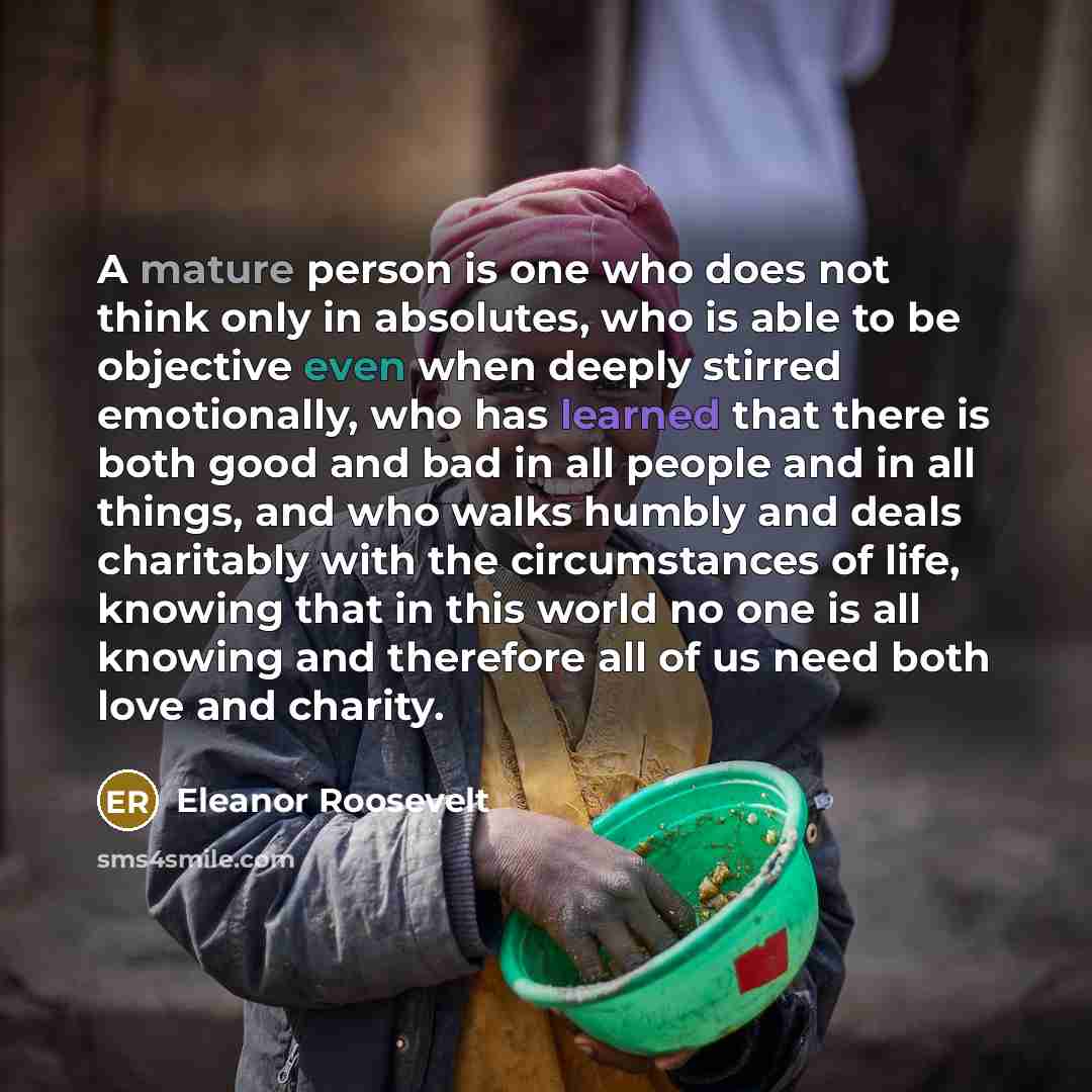 “A mature person is one who does not think only in absolutes, who is able to be objective even when deeply stirred emotionally, who has learned that there is both good and bad in all people and in all things, and who walks humbly and deals charitably with the circumstances of life, knowing that in…” quote by Eleanor Roosevelt
