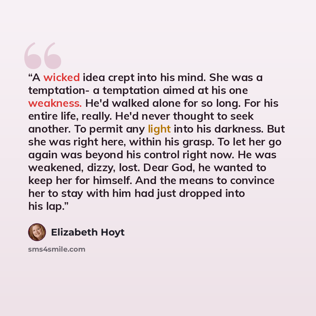 “A wicked idea crept into his mind. She was a temptation- a temptation aimed at his one weakness. He'd walked alone for so long. For his entire life, really. He'd never thought to seek another. To permit any light into his darkness. But she was right here, within his grasp. To let her go again was…” quote by Elizabeth Hoyt