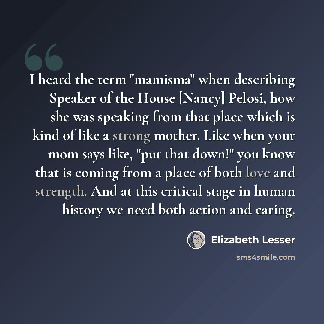“I heard the term "mamisma" when describing Speaker of the House [Nancy] Pelosi, how she was speaking from that place which is kind of like a strong mother. Like when your mom says like, "put that down!" you know that is coming from a place of both love and strength. And at this critical stage in…” quote by Elizabeth Lesser
