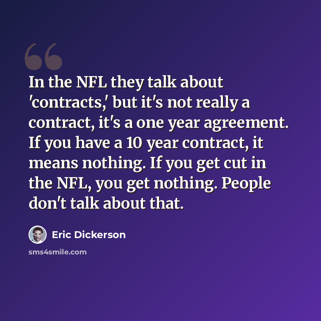 “In the NFL they talk about 'contracts,' but it's not really a contract, it's a one year agreement. If you have a 10 year contract, it means nothing. If you get cut in the NFL, you get nothing. People don't talk about that.” quote by Eric Dickerson