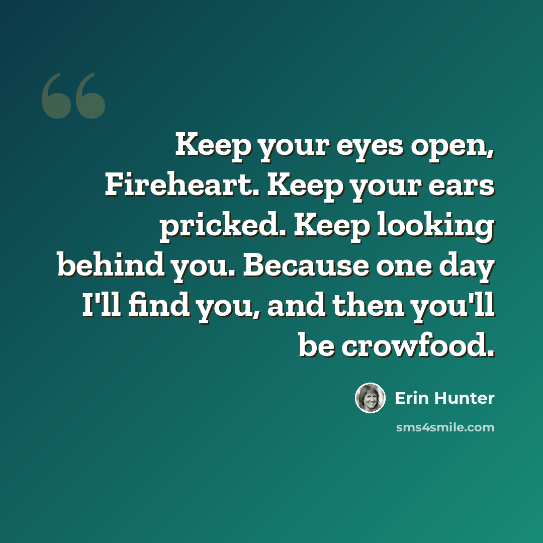 “Keep your eyes open, Fireheart. Keep your ears pricked. Keep looking behind you. Because one day I'll find you, and then you'll be crowfood.” quote by Erin Hunter