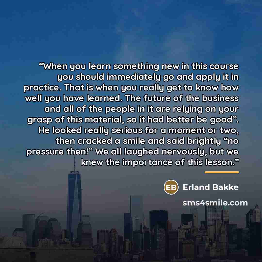 “When you learn something new in this course you should immediately go and apply it in practice. That is when you really get to know how well you have learned. The future of the business and all of the people in it are relying on your grasp of this material, so it had better be good”. He looked…” quote by Erland Bakke
