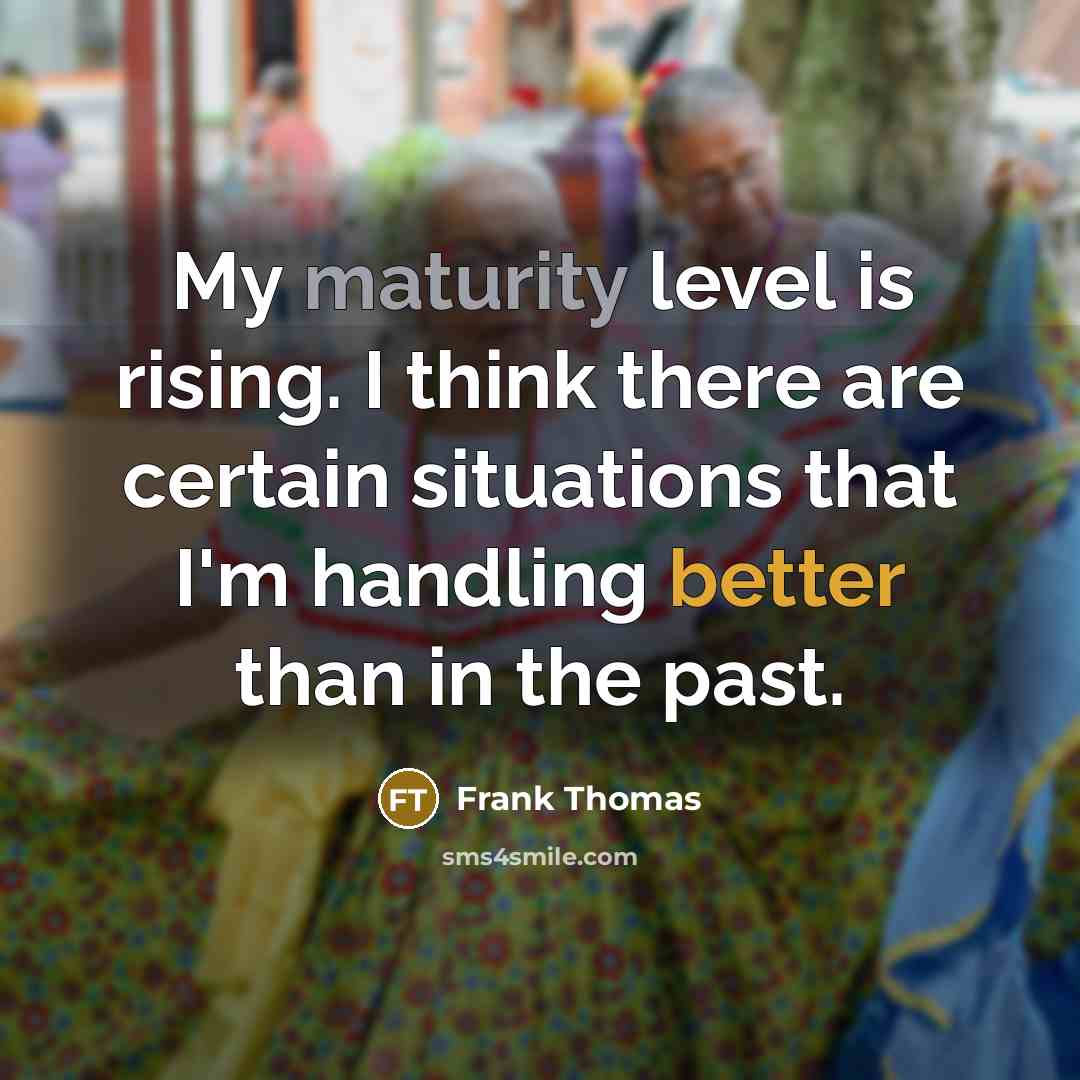 “My maturity level is rising. I think there are certain situations that I'm handling better than in the past.” quote by Frank Thomas