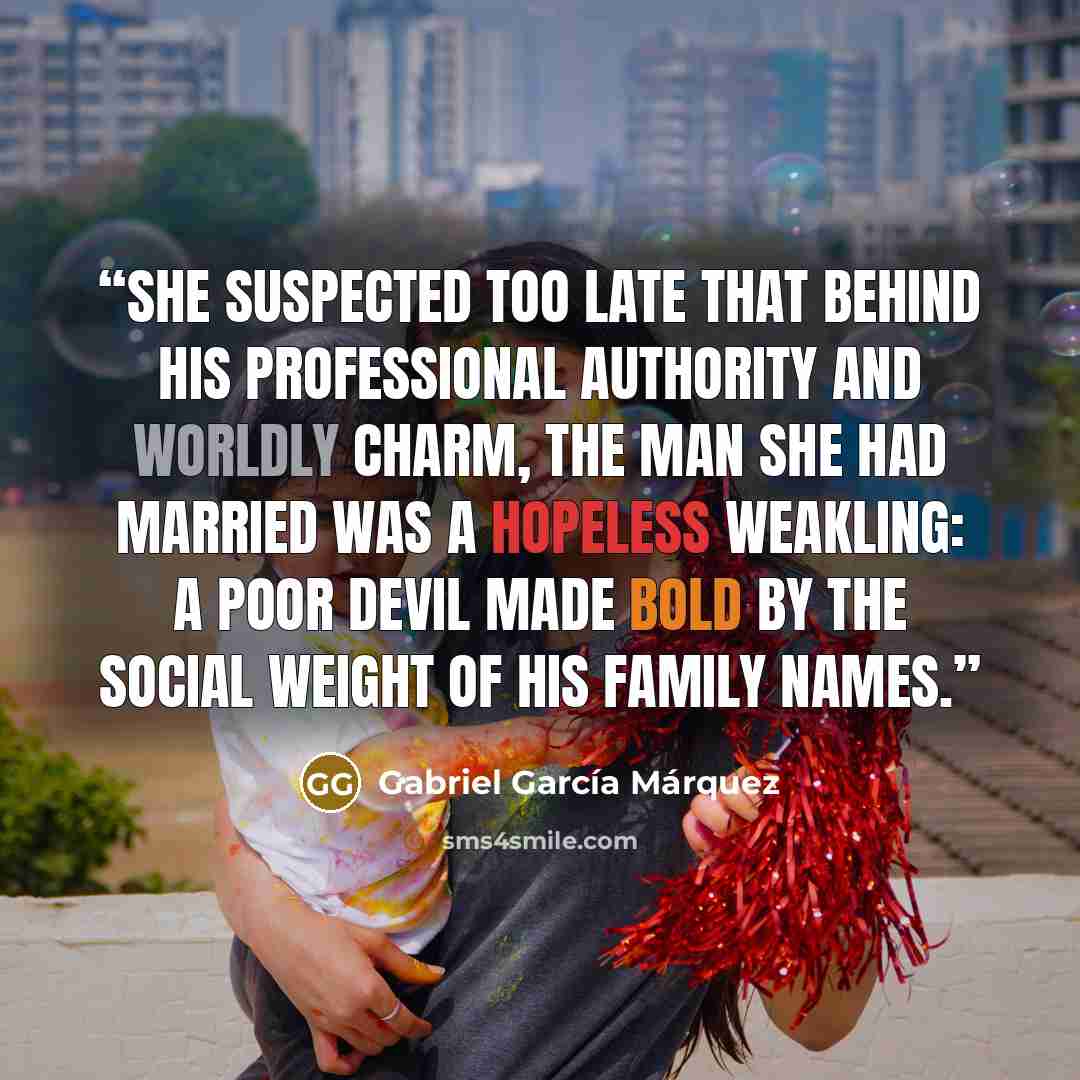 “She suspected too late that behind his professional authority and worldly charm, the man she had married was a hopeless weakling: a poor devil made bold by the social weight of his family names.” quote by Gabriel García Márquez