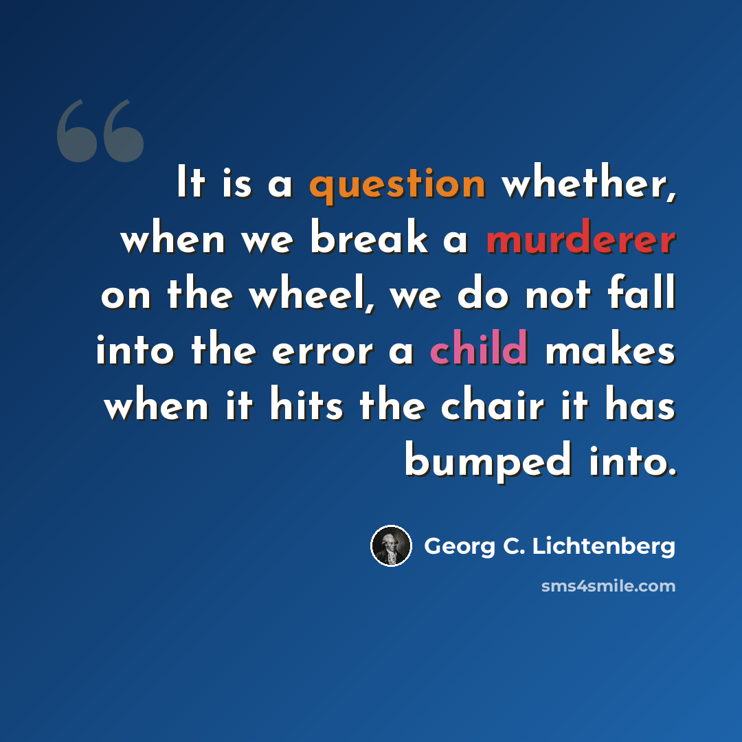 “It is a question whether, when we break a murderer on the wheel, we do not fall into the error a child makes when it hits the chair it has bumped into.” quote by Georg C. Lichtenberg