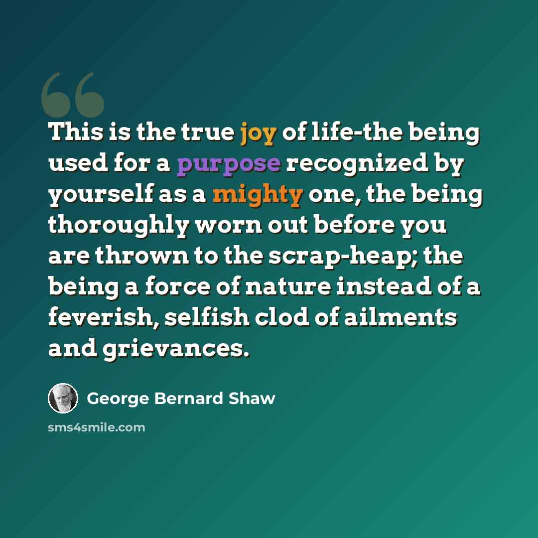 “This is the true joy of life-the being used for a purpose recognized by yourself as a mighty one, the being thoroughly worn out before you are thrown to the scrap-heap; the being a force of nature instead of a feverish, selfish clod of ailments and grievances.” quote by George Bernard Shaw