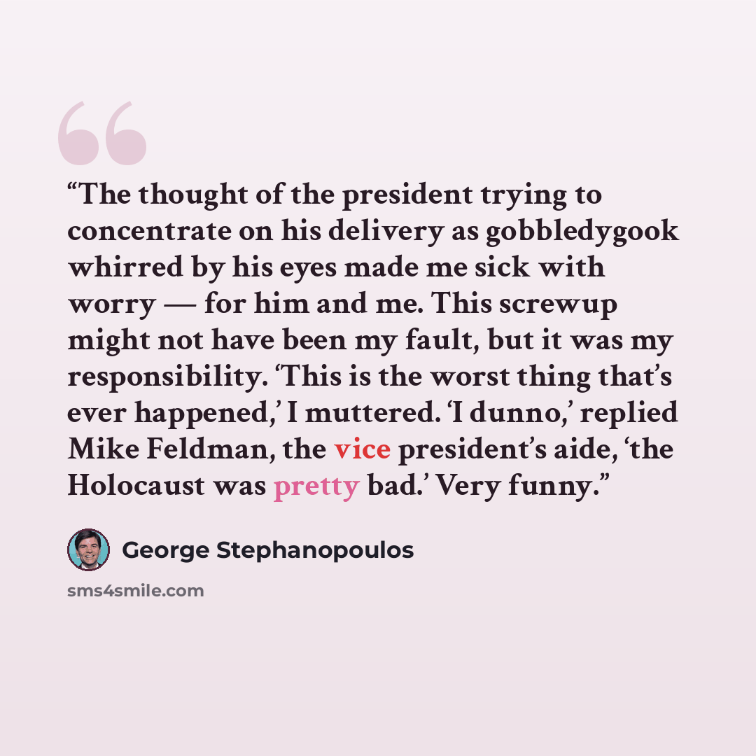 “The thought of the president trying to concentrate on his delivery as gobbledygook whirred by his eyes made me sick with worry — for him and me. This screwup might not have been my fault, but it was my responsibility. ‘This is the worst thing that’s ever happened,’ I muttered. ‘I dunno,’ replied…” quote by George Stephanopoulos