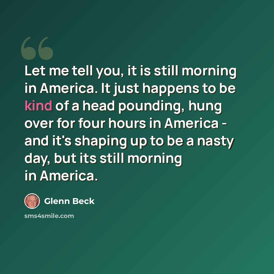 “Let me tell you, it is still morning in America. It just happens to be kind of a head pounding, hung over for four hours in America - and it's shaping up to be a nasty day, but its still morning in America.” quote by Glenn Beck