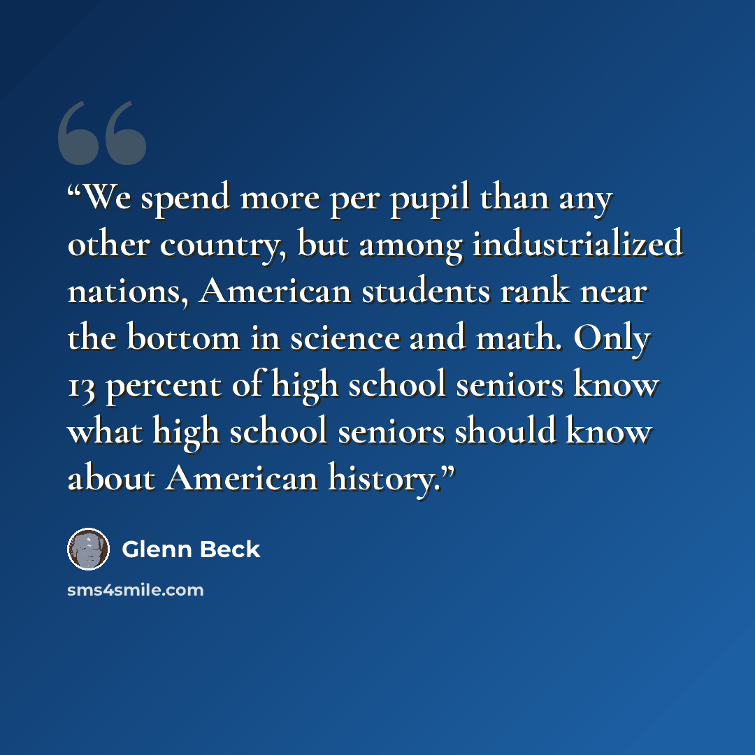 “We spend more per pupil than any other country, but among industrialized nations, American students rank near the bottom in science and math. Only 13 percent of high school seniors know what high school seniors should know about American history.” quote by Glenn Beck