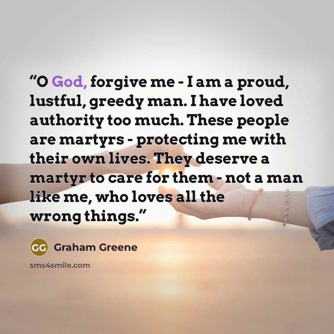“O God, forgive me - I am a proud, lustful, greedy man. I have loved authority too much. These people are martyrs - protecting me with their own lives. They deserve a martyr to care for them - not a man like me, who loves all the wrong things.” quote by Graham Greene