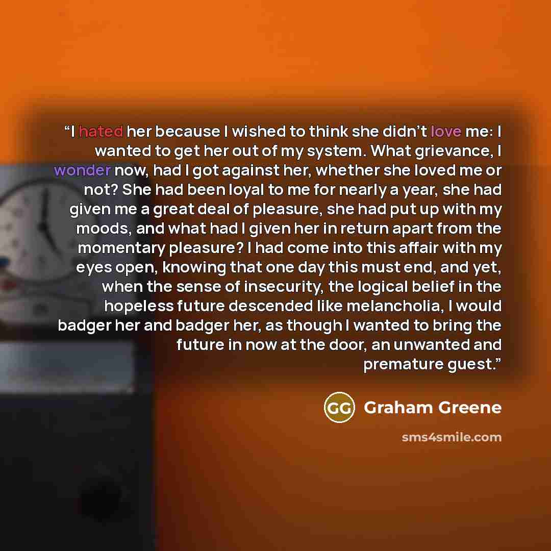 “I hated her because I wished to think she didn’t love me: I wanted to get her out of my system. What grievance, I wonder now, had I got against her, whether she loved me or not? She had been loyal to me for nearly a year, she had given me a great deal of pleasure, she had put up with my moods, and…” quote by Graham Greene