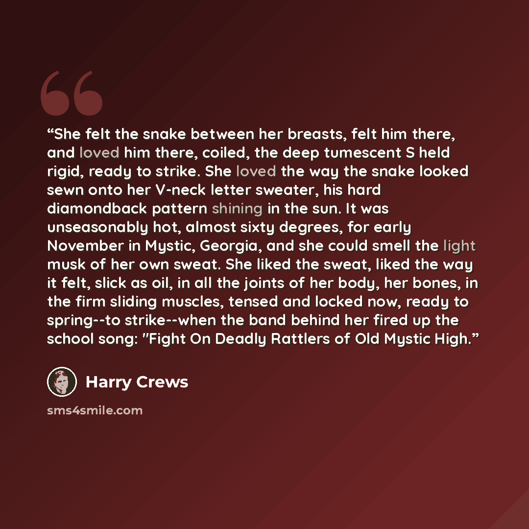 “She felt the snake between her breasts, felt him there, and loved him there, coiled, the deep tumescent S held rigid, ready to strike. She loved the way the snake looked sewn onto her V-neck letter sweater, his hard diamondback pattern shining in the sun. It was unseasonably hot, almost sixty…” quote by Harry Crews