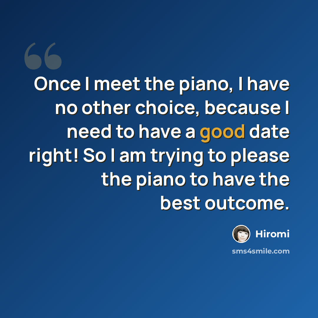 “Once I meet the piano, I have no other choice, because I need to have a good date right! So I am trying to please the piano to have the best outcome.” quote by Hiromi