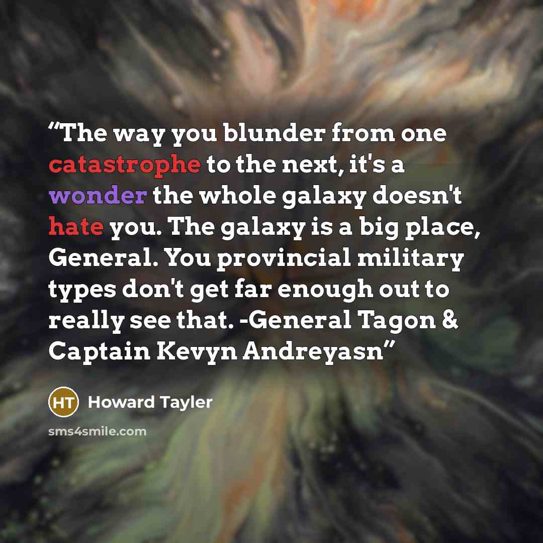 “The way you blunder from one catastrophe to the next, it's a wonder the whole galaxy doesn't hate you. The galaxy is a big place, General. You provincial military types don't get far enough out to really see that. -General Tagon & Captain Kevyn Andreyasn” quote by Howard Tayler