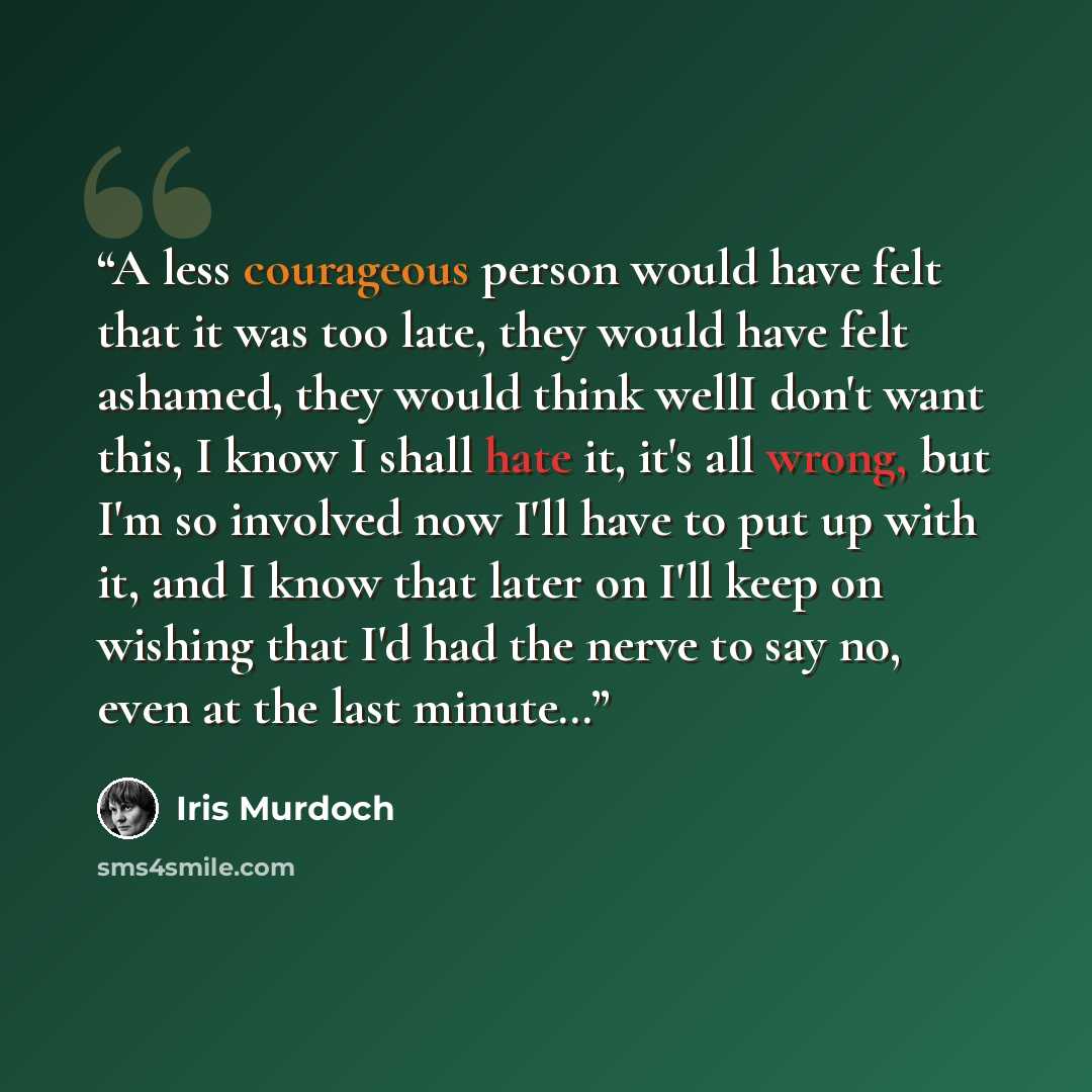 “A less courageous person would have felt that it was too late, they would have felt ashamed, they would think wellI don't want this, I know I shall hate it, it's all wrong, but I'm so involved now I'll have to put up with it, and I know that later on I'll keep on wishing that I'd had the nerve to…” quote by Iris Murdoch