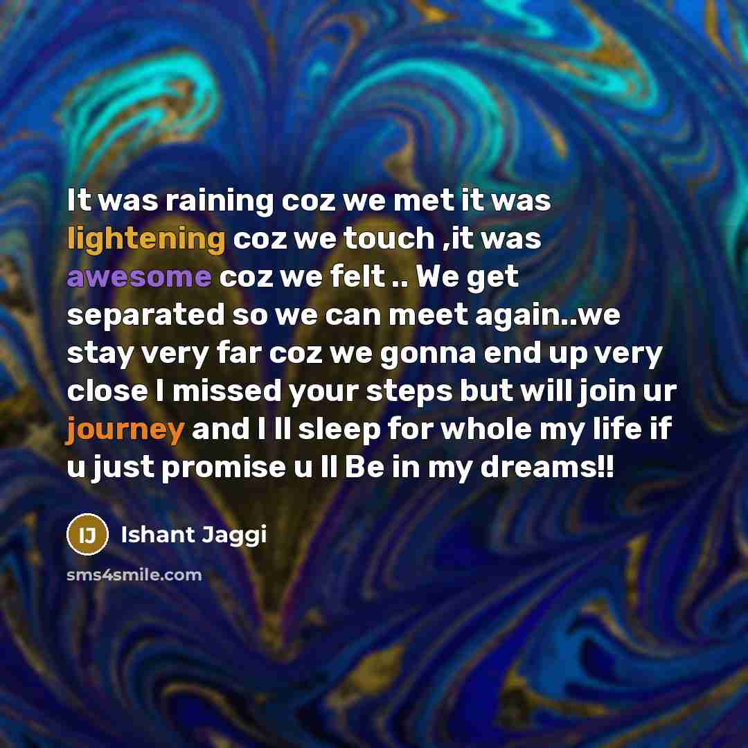 “It was raining coz we met it was lightening coz we touch ,it was awesome coz we felt .. We get separated so we can meet again..we stay very far coz we gonna end up very close I missed your steps but will join ur journey and I ll sleep for whole my life if u just promise u ll Be in my dreams!!” quote by Ishant Jaggi