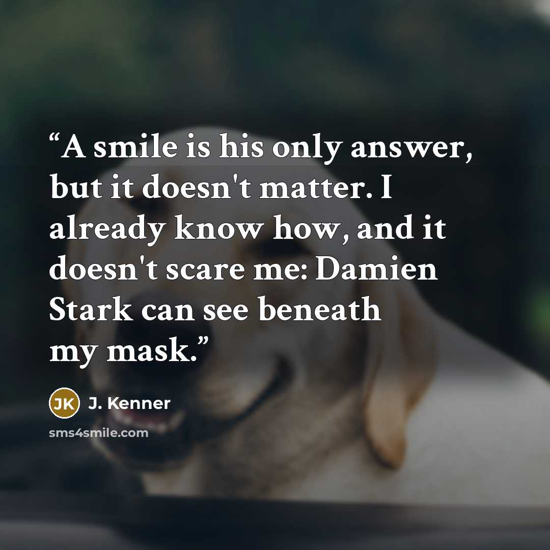 “A smile is his only answer, but it doesn't matter. I already know how, and it doesn't scare me: Damien Stark can see beneath my mask.” quote by J. Kenner