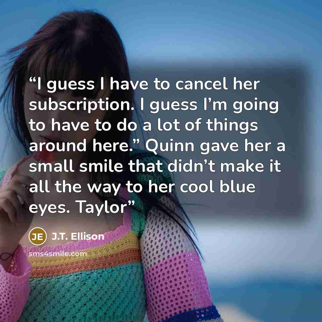 “I guess I have to cancel her subscription. I guess I’m going to have to do a lot of things around here.” Quinn gave her a small smile that didn’t make it all the way to her cool blue eyes. Taylor” quote by J.T. Ellison