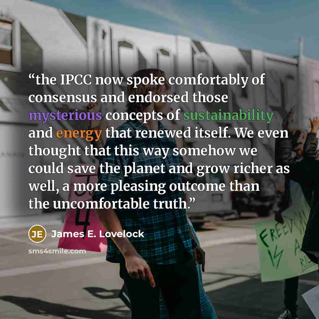 “the IPCC now spoke comfortably of consensus and endorsed those mysterious concepts of sustainability and energy that renewed itself. We even thought that this way somehow we could save the planet and grow richer as well, a more pleasing outcome than the uncomfortable truth.” quote by James E. Lovelock