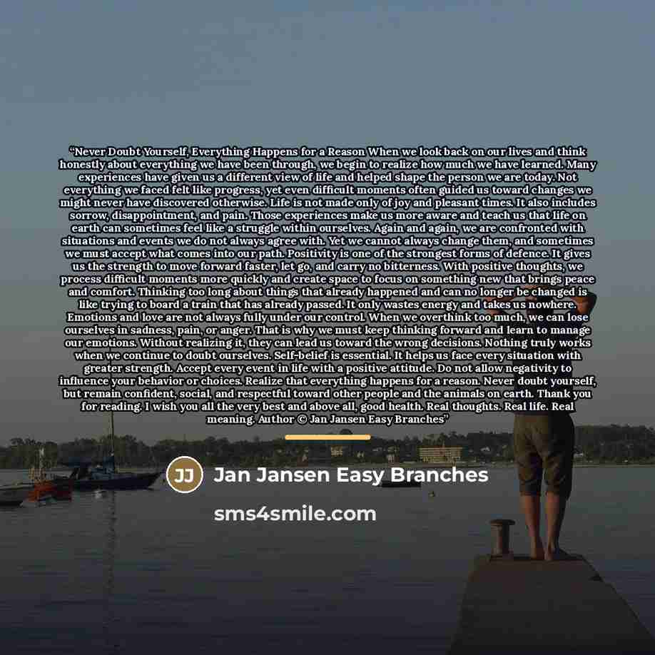 “Never Doubt Yourself, Everything Happens for a Reason When we look back on our lives and think honestly about everything we have been through, we begin to realize how much we have learned. Many experiences have given us a different view of life and helped shape the person we are today. Not…” quote by Jan Jansen Easy Branches