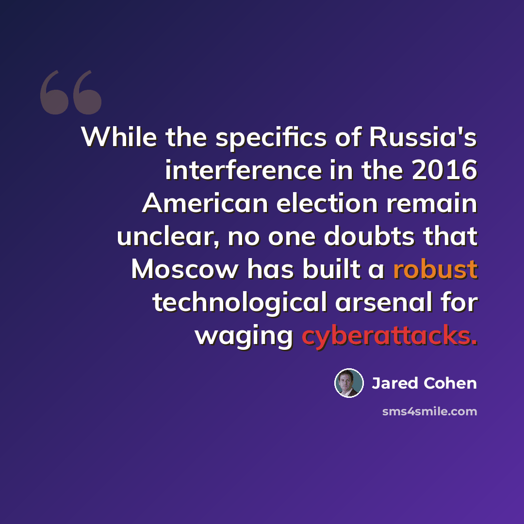 “While the specifics of Russia's interference in the 2016 American election remain unclear, no one doubts that Moscow has built a robust technological arsenal for waging cyberattacks.” quote by Jared Cohen