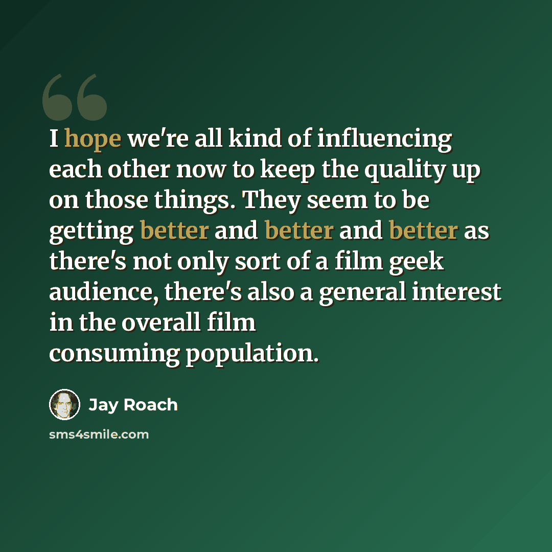 “I hope we're all kind of influencing each other now to keep the quality up on those things. They seem to be getting better and better and better as there's not only sort of a film geek audience, there's also a general interest in the overall film consuming population.” quote by Jay Roach