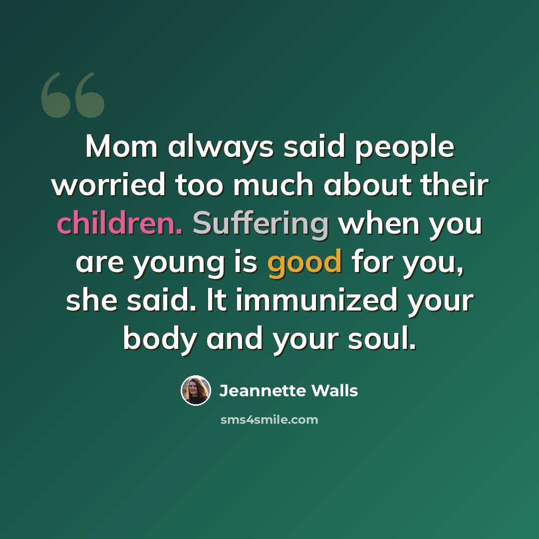 “Mom always said people worried too much about their children. Suffering when you are young is good for you, she said. It immunized your body and your soul.” quote by Jeannette Walls