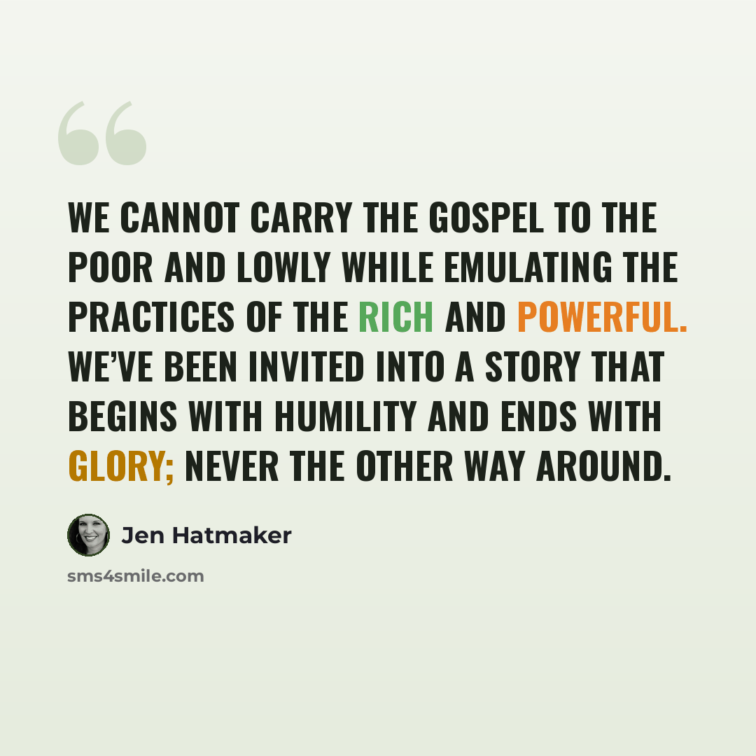 “We cannot carry the gospel to the poor and lowly while emulating the practices of the rich and powerful. We’ve been invited into a story that begins with humility and ends with glory; never the other way around.” quote by Jen Hatmaker