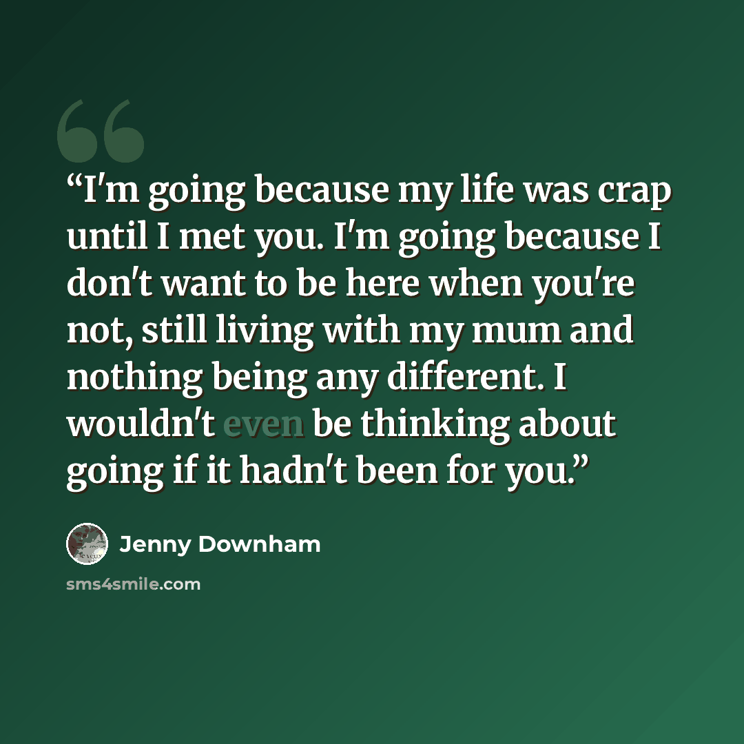 “I'm going because my life was crap until I met you. I'm going because I don't want to be here when you're not, still living with my mum and nothing being any different. I wouldn't even be thinking about going if it hadn't been for you.” quote by Jenny Downham