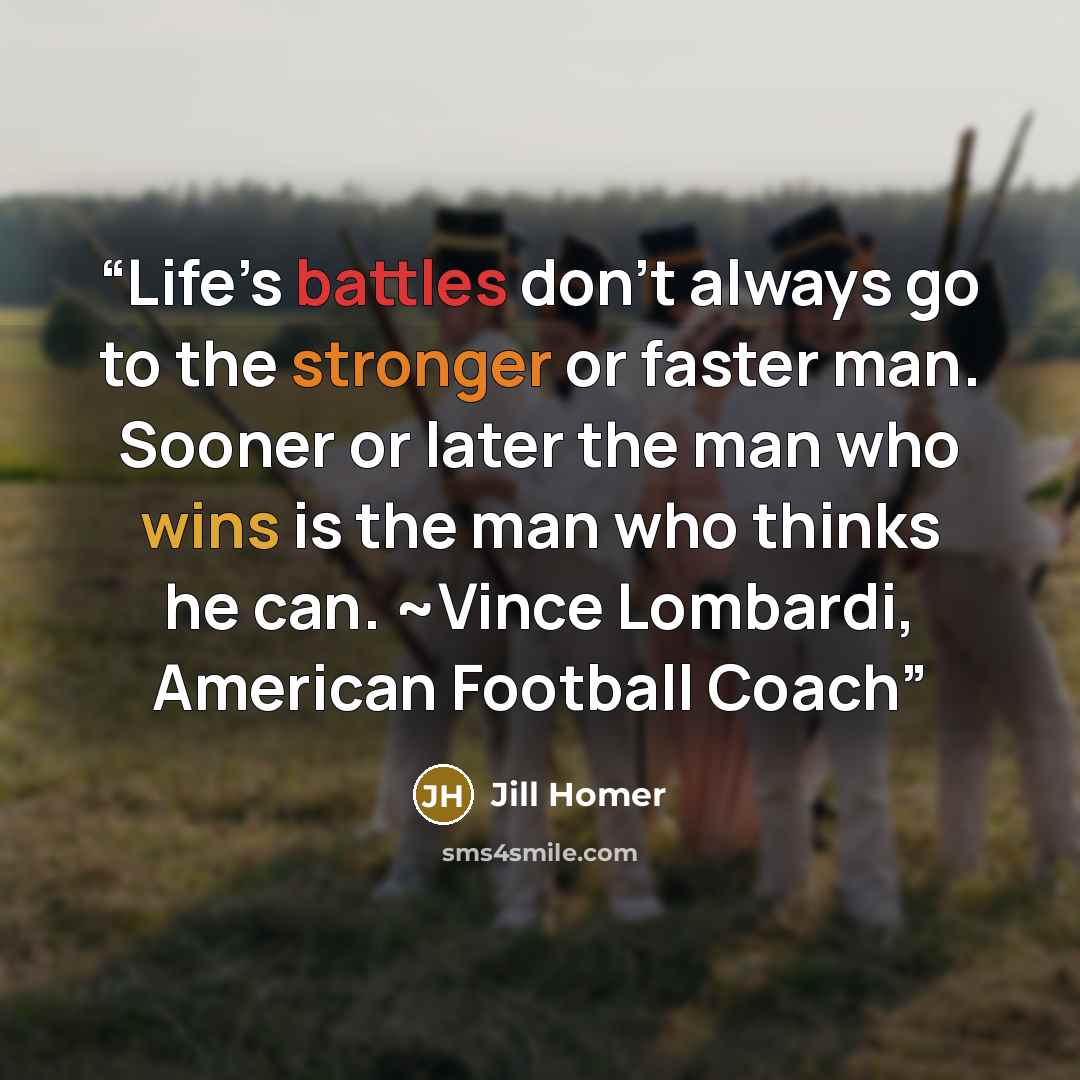 “Life’s battles don’t always go to the stronger or faster man. Sooner or later the man who wins is the man who thinks he can. ~Vince Lombardi, American Football Coach” quote by Jill Homer