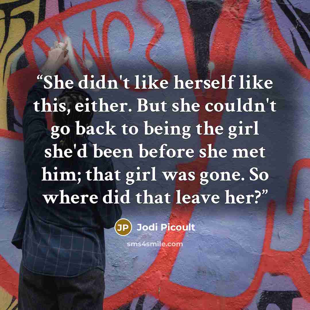 “She didn't like herself like this, either. But she couldn't go back to being the girl she'd been before she met him; that girl was gone. So where did that leave her?” quote by Jodi Picoult