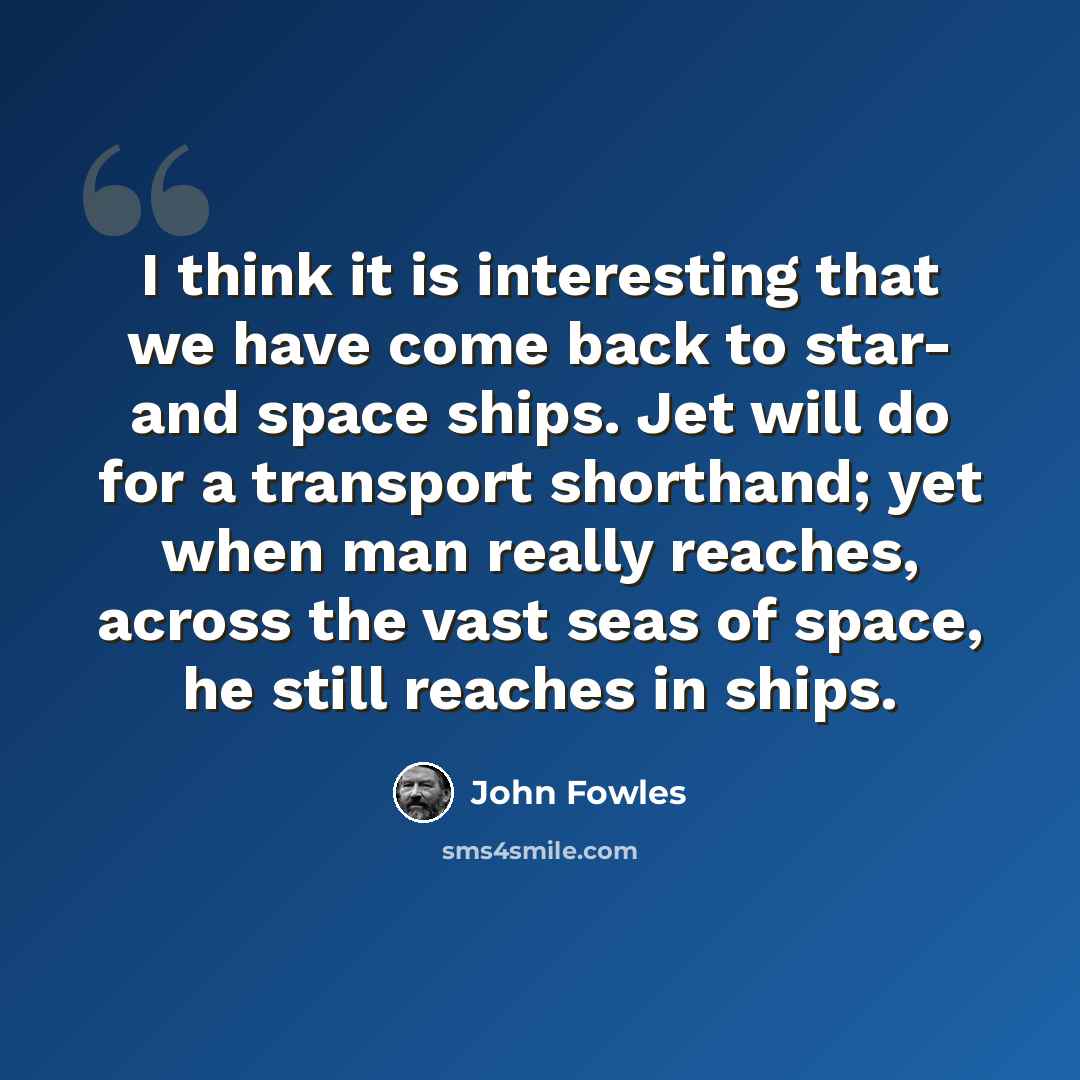 “I think it is interesting that we have come back to star- and space ships. Jet will do for a transport shorthand; yet when man really reaches, across the vast seas of space, he still reaches in ships.” quote by John Fowles