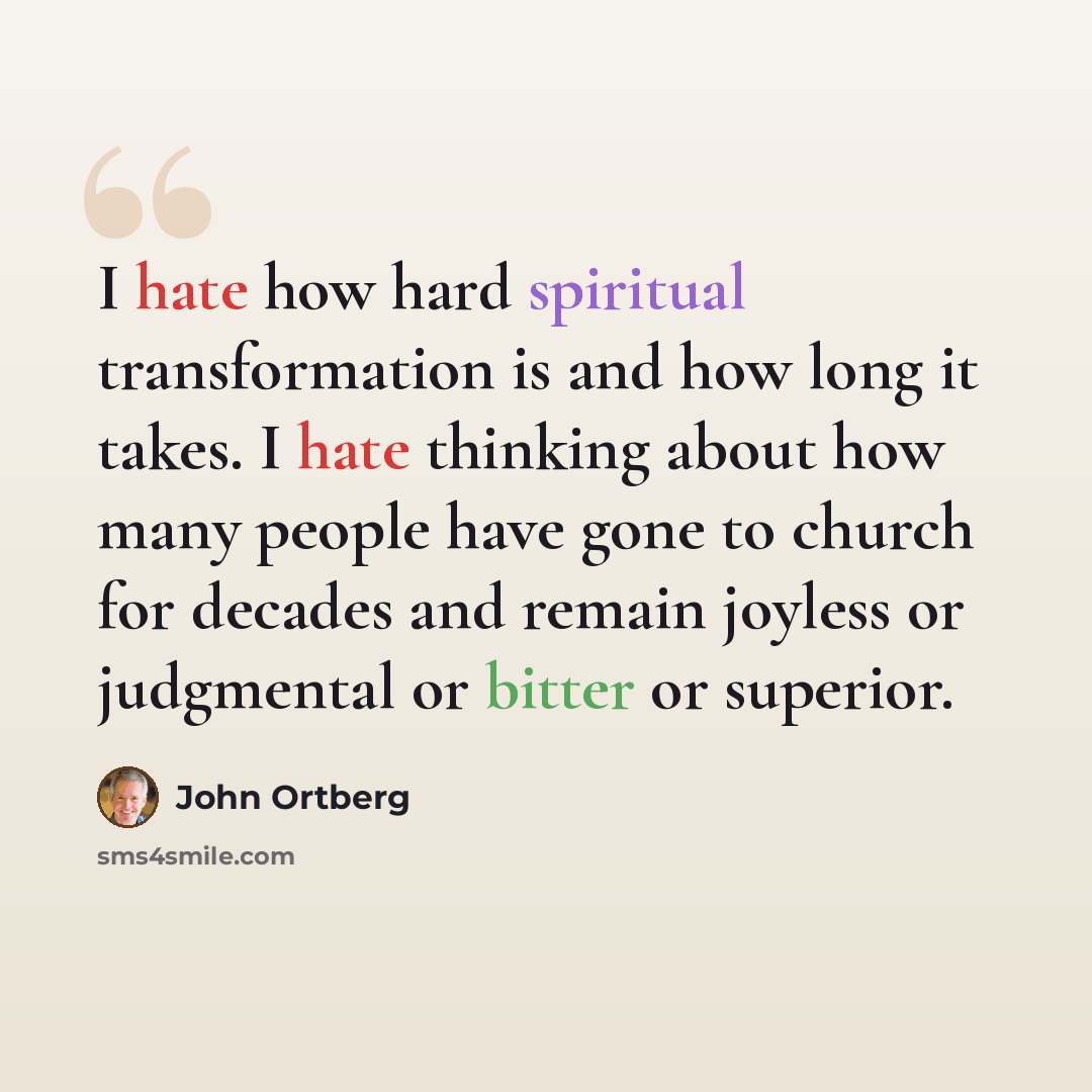 “I hate how hard spiritual transformation is and how long it takes. I hate thinking about how many people have gone to church for decades and remain joyless or judgmental or bitter or superior.” quote by John Ortberg