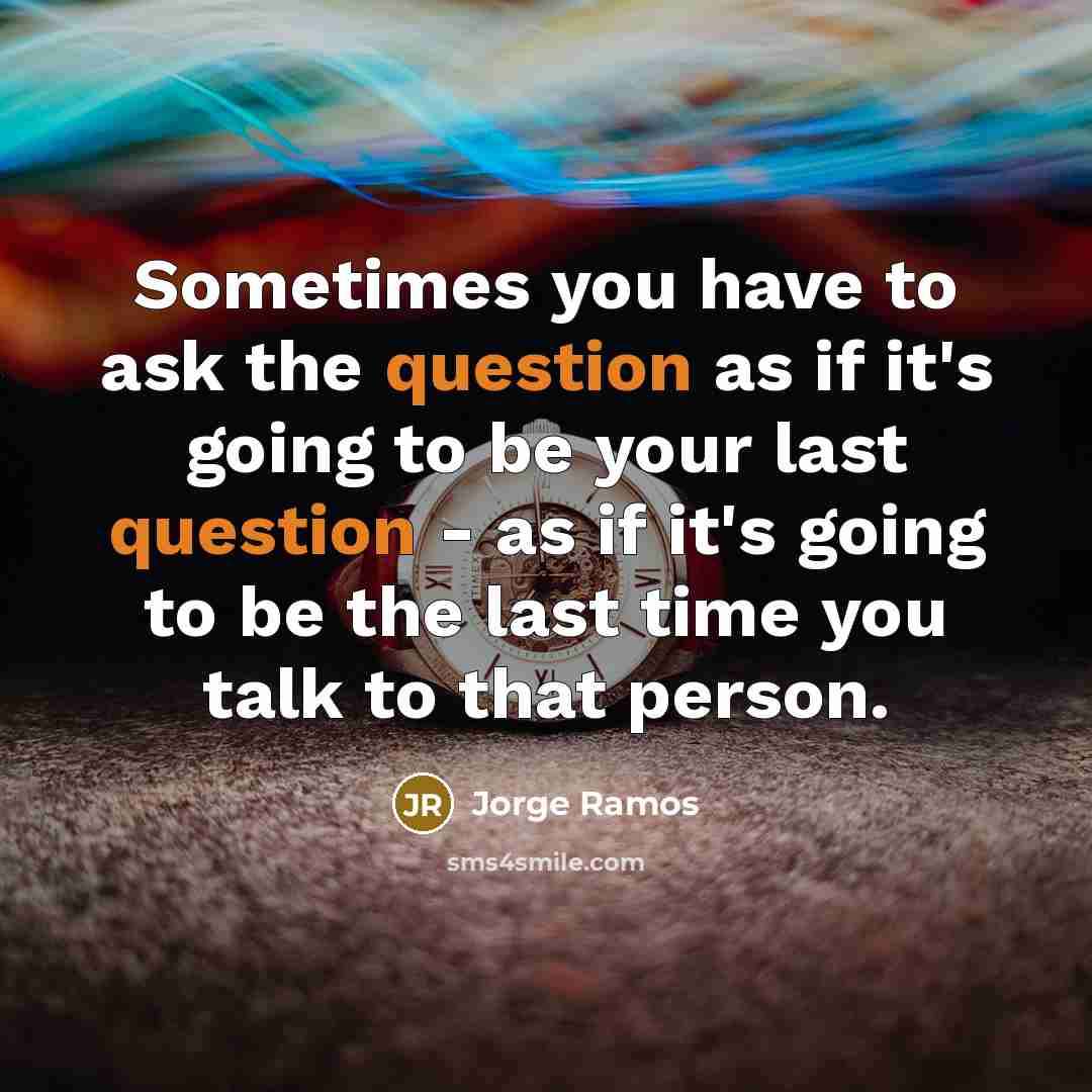 “Sometimes you have to ask the question as if it's going to be your last question - as if it's going to be the last time you talk to that person.” quote by Jorge Ramos